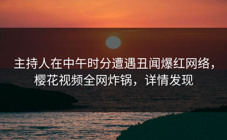 主持人在中午时分遭遇丑闻爆红网络，樱花视频全网炸锅，详情发现