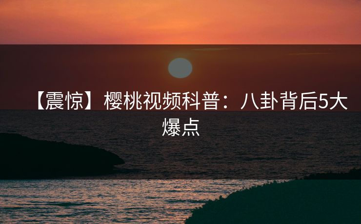【震惊】樱桃视频科普：八卦背后5大爆点