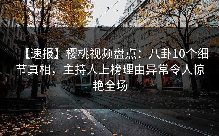 【速报】樱桃视频盘点：八卦10个细节真相，主持人上榜理由异常令人惊艳全场