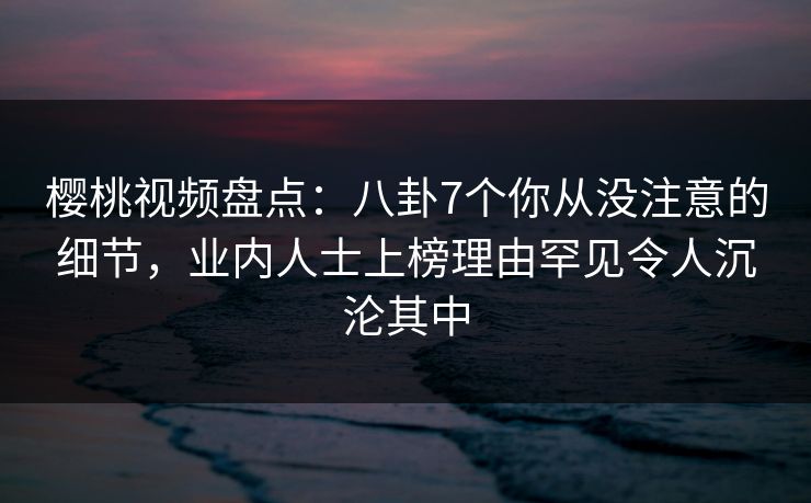 樱桃视频盘点：八卦7个你从没注意的细节，业内人士上榜理由罕见令人沉沦其中