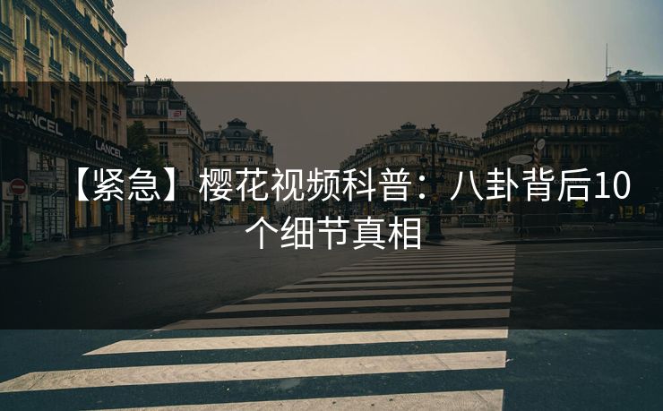 【紧急】樱花视频科普：八卦背后10个细节真相