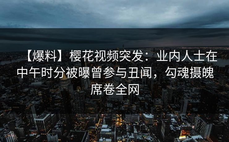 【爆料】樱花视频突发：业内人士在中午时分被曝曾参与丑闻，勾魂摄魄席卷全网