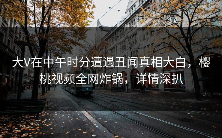 大V在中午时分遭遇丑闻真相大白，樱桃视频全网炸锅，详情深扒