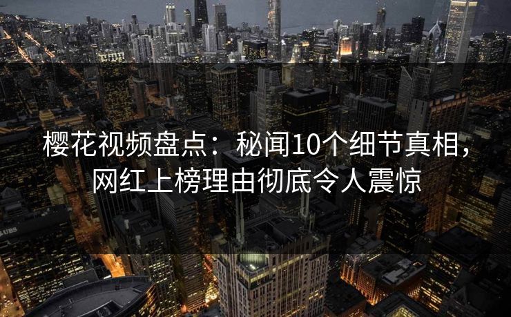 樱花视频盘点：秘闻10个细节真相，网红上榜理由彻底令人震惊