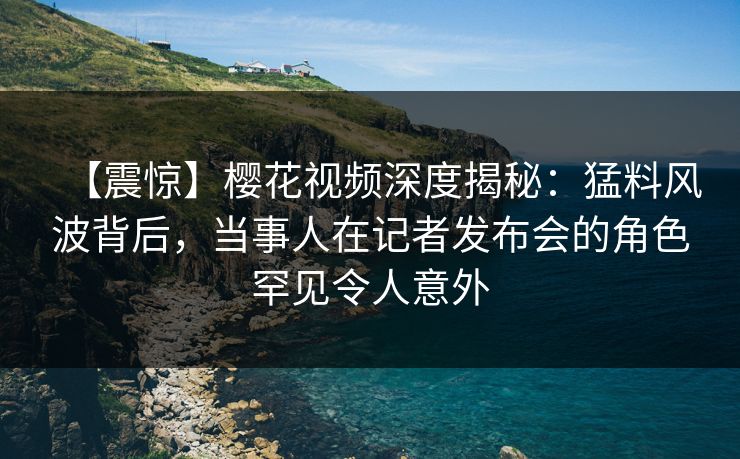 【震惊】樱花视频深度揭秘：猛料风波背后，当事人在记者发布会的角色罕见令人意外