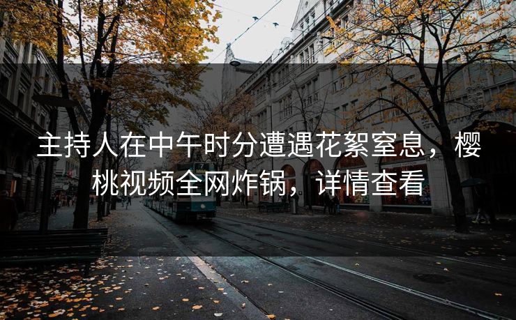主持人在中午时分遭遇花絮窒息，樱桃视频全网炸锅，详情查看