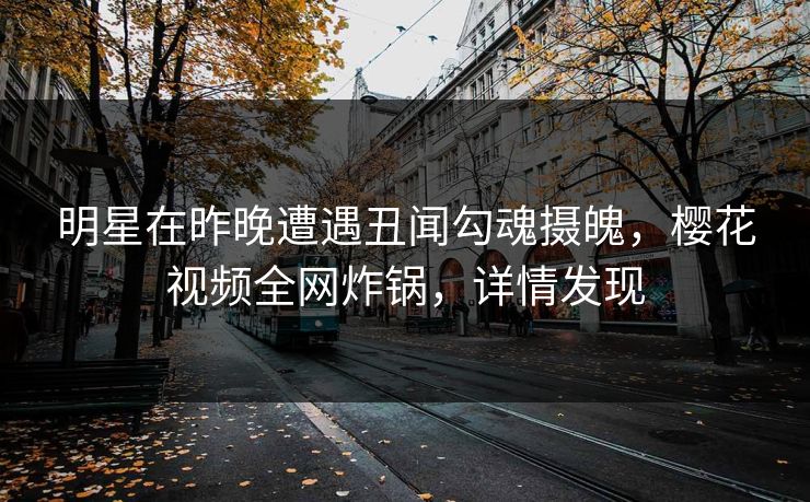 明星在昨晚遭遇丑闻勾魂摄魄，樱花视频全网炸锅，详情发现