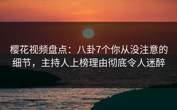 樱花视频盘点：八卦7个你从没注意的细节，主持人上榜理由彻底令人迷醉