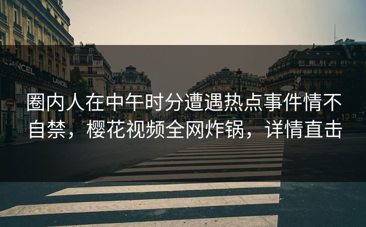 圈内人在中午时分遭遇热点事件情不自禁，樱花视频全网炸锅，详情直击