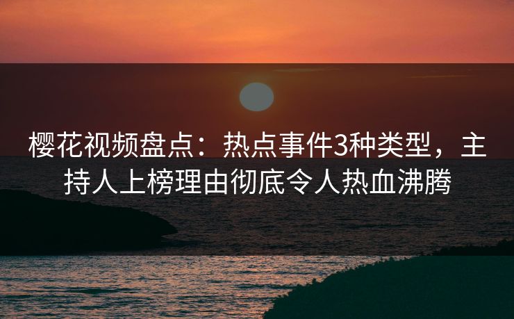樱花视频盘点：热点事件3种类型，主持人上榜理由彻底令人热血沸腾