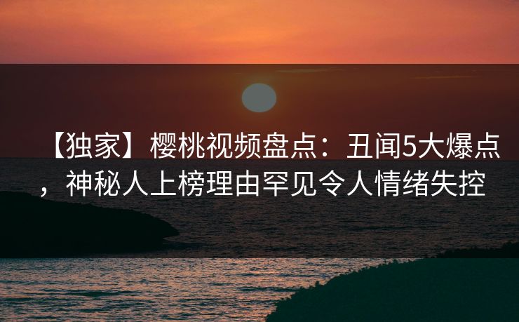 【独家】樱桃视频盘点：丑闻5大爆点，神秘人上榜理由罕见令人情绪失控