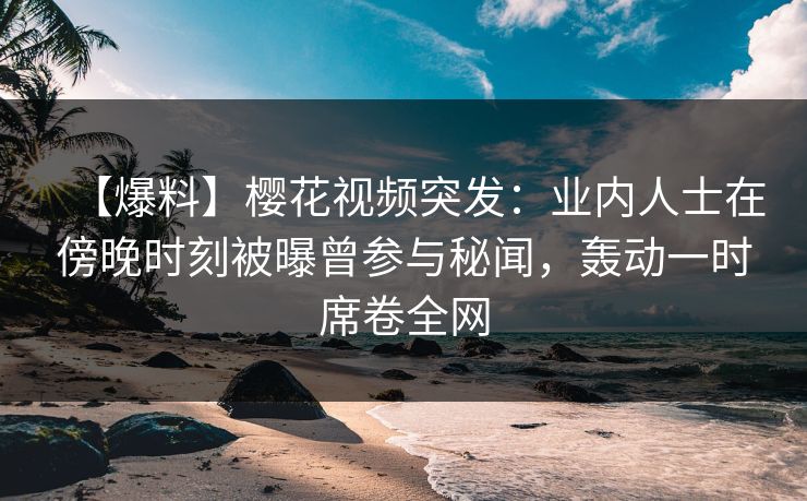 【爆料】樱花视频突发：业内人士在傍晚时刻被曝曾参与秘闻，轰动一时席卷全网
