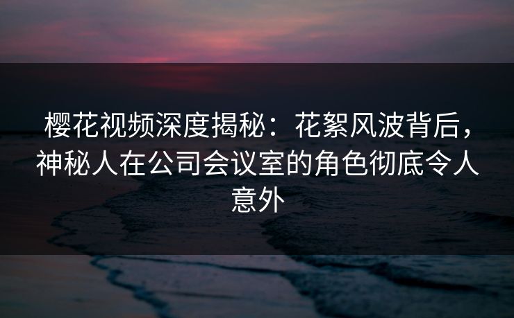 樱花视频深度揭秘：花絮风波背后，神秘人在公司会议室的角色彻底令人意外