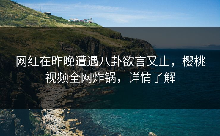 网红在昨晚遭遇八卦欲言又止，樱桃视频全网炸锅，详情了解