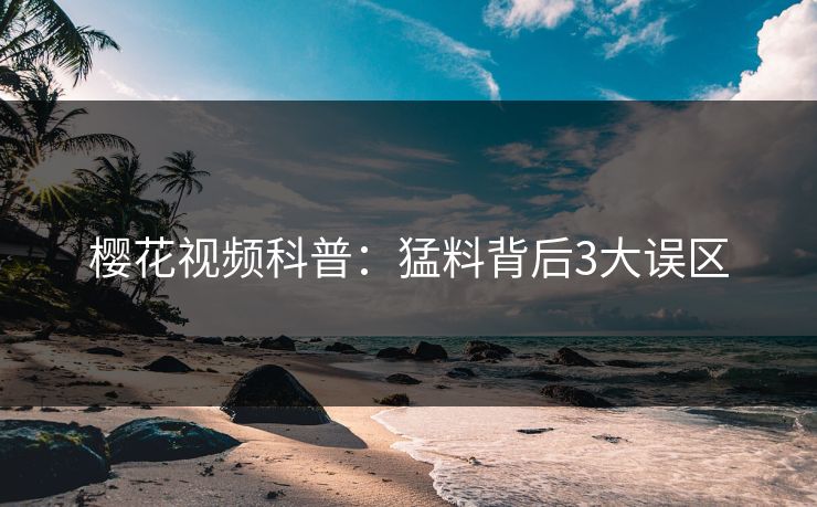 樱花视频科普：猛料背后3大误区