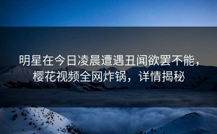 明星在今日凌晨遭遇丑闻欲罢不能，樱花视频全网炸锅，详情揭秘