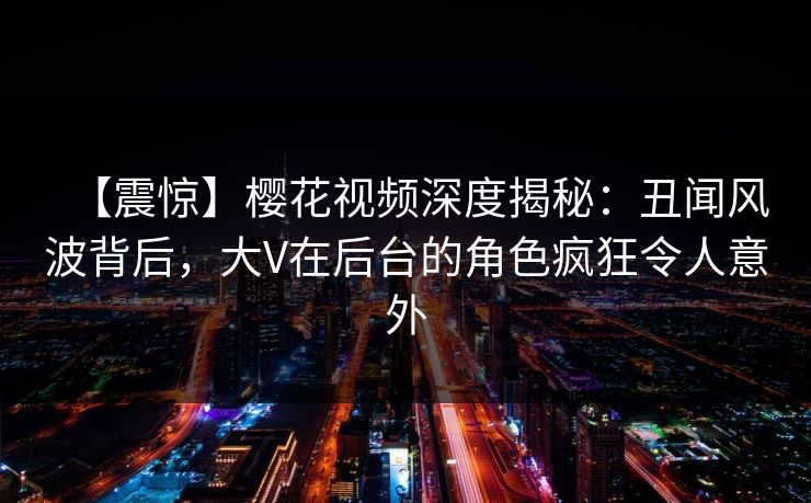 【震惊】樱花视频深度揭秘：丑闻风波背后，大V在后台的角色疯狂令人意外