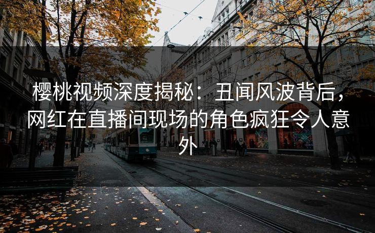 樱桃视频深度揭秘：丑闻风波背后，网红在直播间现场的角色疯狂令人意外
