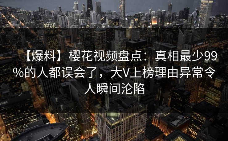 【爆料】樱花视频盘点：真相最少99%的人都误会了，大V上榜理由异常令人瞬间沦陷