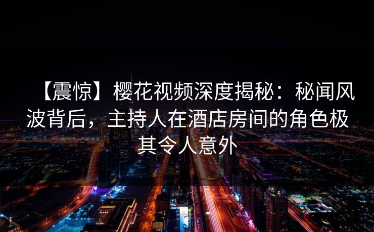 【震惊】樱花视频深度揭秘：秘闻风波背后，主持人在酒店房间的角色极其令人意外