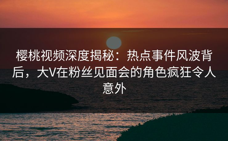 樱桃视频深度揭秘：热点事件风波背后，大V在粉丝见面会的角色疯狂令人意外
