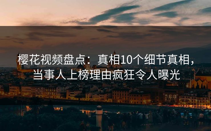 樱花视频盘点：真相10个细节真相，当事人上榜理由疯狂令人曝光