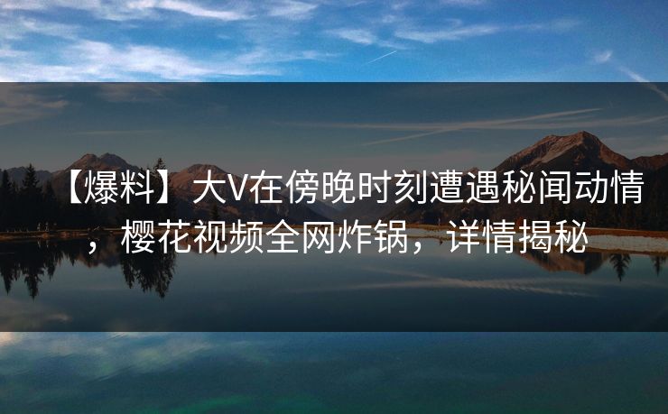 【爆料】大V在傍晚时刻遭遇秘闻动情，樱花视频全网炸锅，详情揭秘