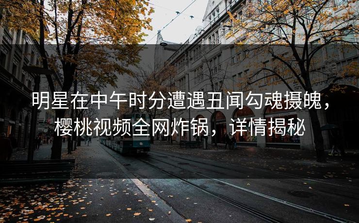 明星在中午时分遭遇丑闻勾魂摄魄，樱桃视频全网炸锅，详情揭秘