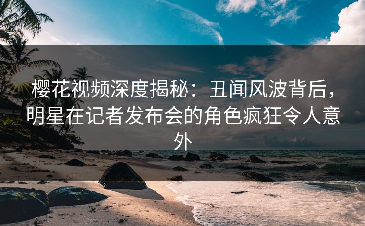 樱花视频深度揭秘：丑闻风波背后，明星在记者发布会的角色疯狂令人意外