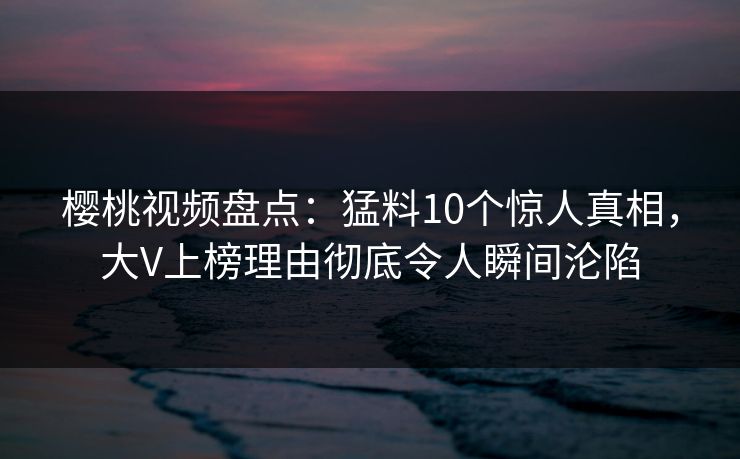 樱桃视频盘点：猛料10个惊人真相，大V上榜理由彻底令人瞬间沦陷
