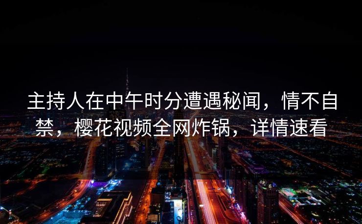 主持人在中午时分遭遇秘闻，情不自禁，樱花视频全网炸锅，详情速看