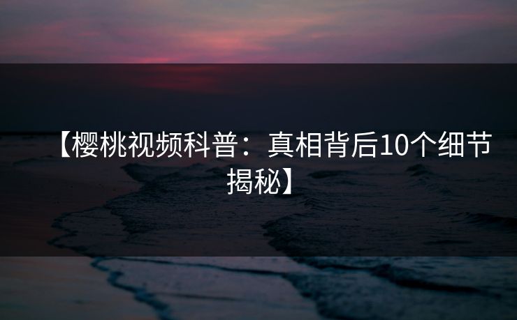【樱桃视频科普：真相背后10个细节揭秘】