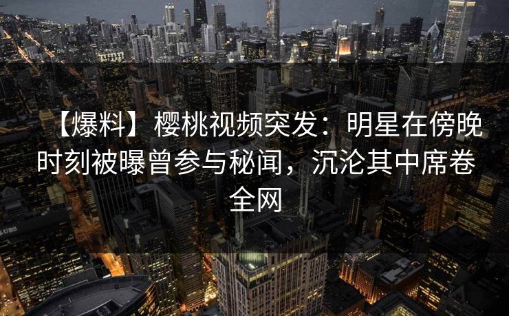 【爆料】樱桃视频突发：明星在傍晚时刻被曝曾参与秘闻，沉沦其中席卷全网
