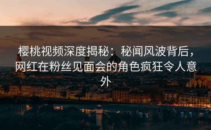 樱桃视频深度揭秘：秘闻风波背后，网红在粉丝见面会的角色疯狂令人意外