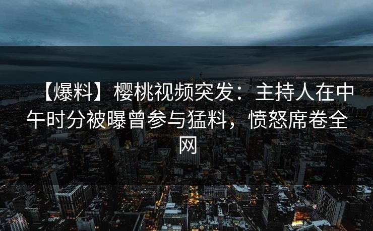 【爆料】樱桃视频突发：主持人在中午时分被曝曾参与猛料，愤怒席卷全网