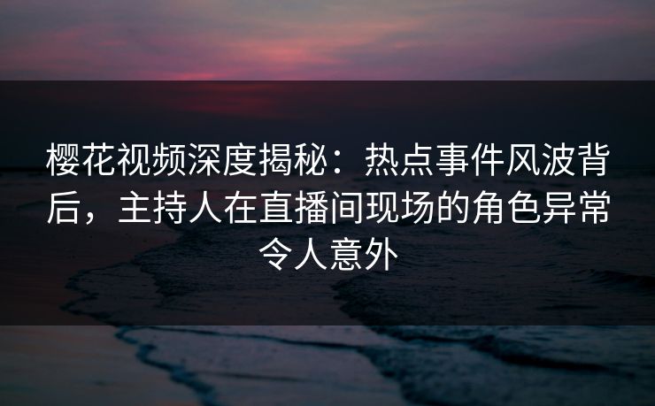 樱花视频深度揭秘：热点事件风波背后，主持人在直播间现场的角色异常令人意外