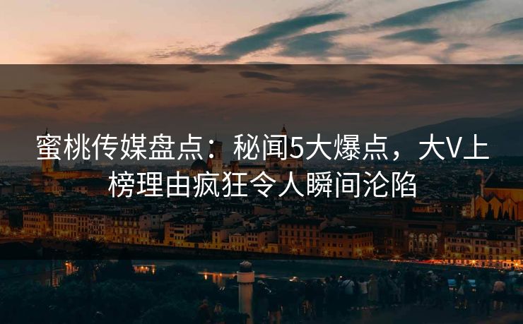 蜜桃传媒盘点：秘闻5大爆点，大V上榜理由疯狂令人瞬间沦陷