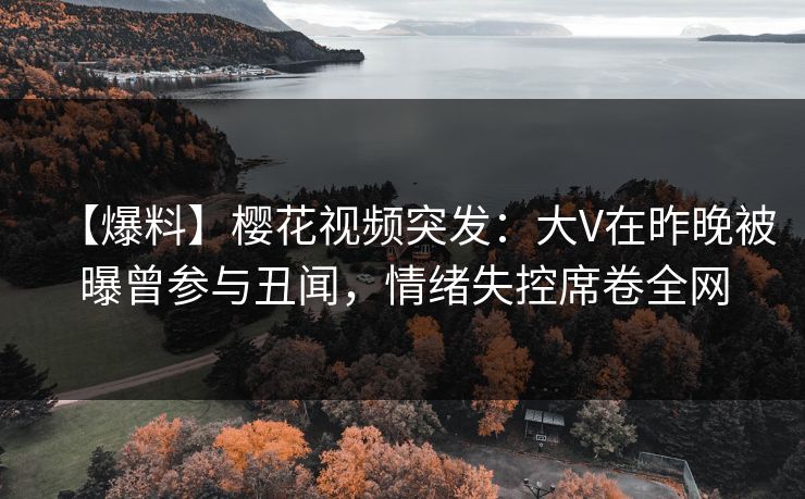 【爆料】樱花视频突发：大V在昨晚被曝曾参与丑闻，情绪失控席卷全网