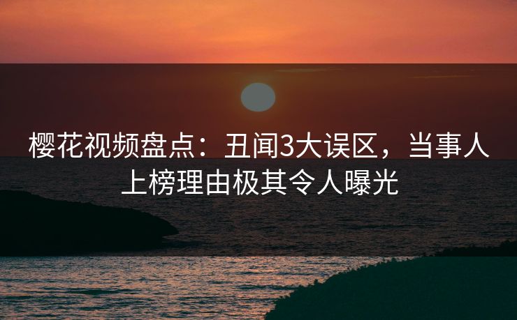 樱花视频盘点：丑闻3大误区，当事人上榜理由极其令人曝光