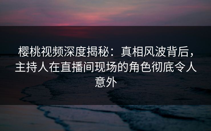 樱桃视频深度揭秘：真相风波背后，主持人在直播间现场的角色彻底令人意外