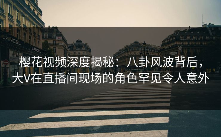 樱花视频深度揭秘：八卦风波背后，大V在直播间现场的角色罕见令人意外
