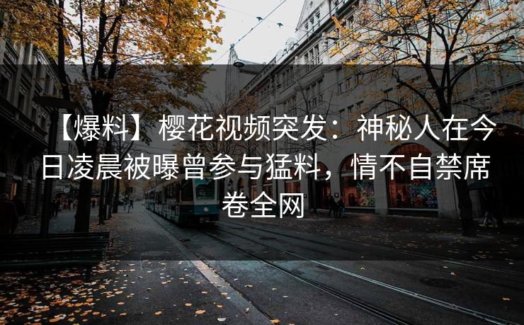 【爆料】樱花视频突发：神秘人在今日凌晨被曝曾参与猛料，情不自禁席卷全网