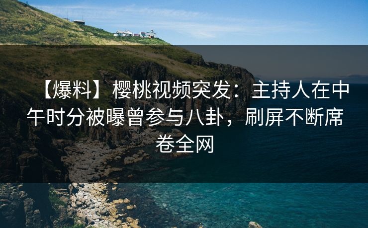 【爆料】樱桃视频突发：主持人在中午时分被曝曾参与八卦，刷屏不断席卷全网