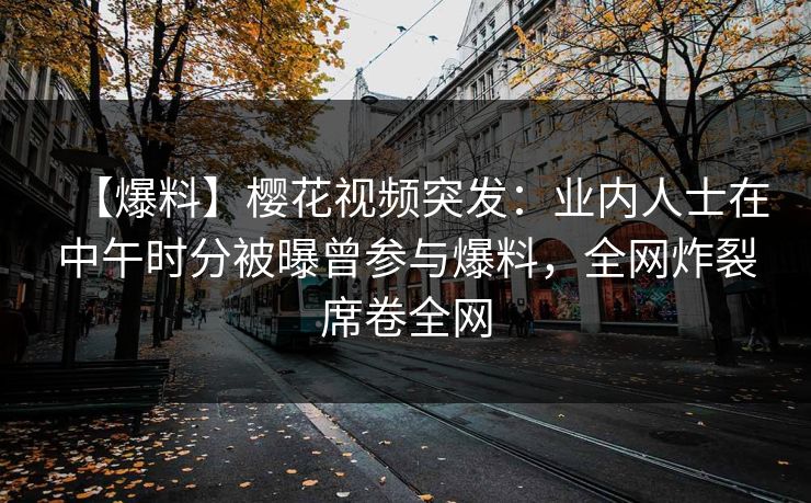 【爆料】樱花视频突发：业内人士在中午时分被曝曾参与爆料，全网炸裂席卷全网