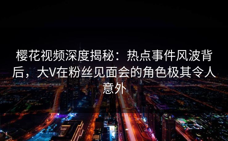 樱花视频深度揭秘：热点事件风波背后，大V在粉丝见面会的角色极其令人意外