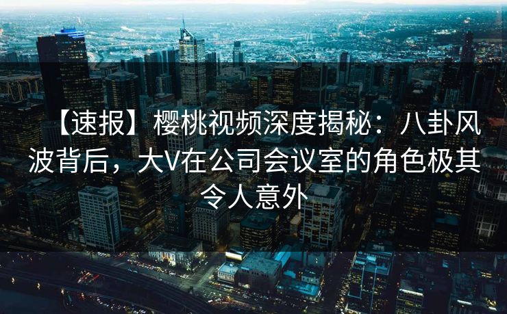 【速报】樱桃视频深度揭秘：八卦风波背后，大V在公司会议室的角色极其令人意外