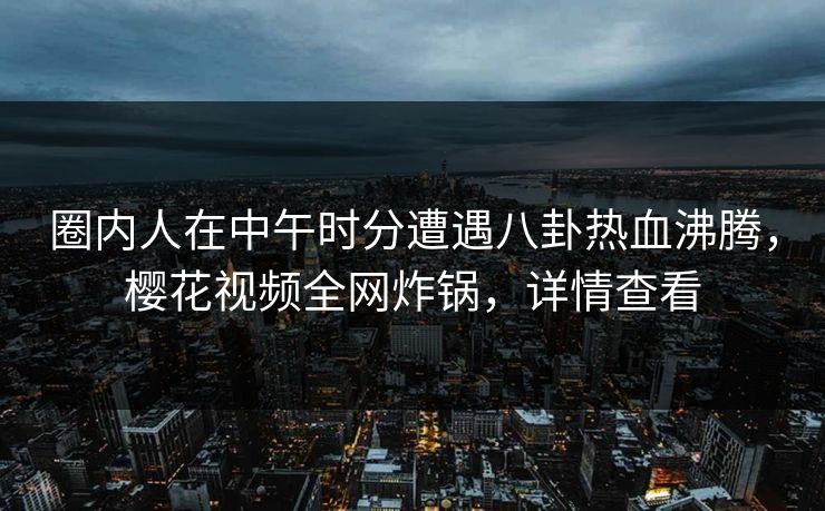 圈内人在中午时分遭遇八卦热血沸腾，樱花视频全网炸锅，详情查看