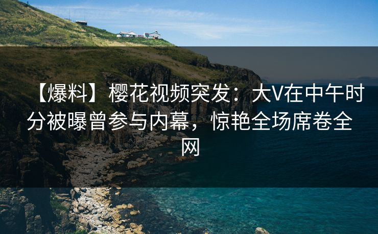 【爆料】樱花视频突发：大V在中午时分被曝曾参与内幕，惊艳全场席卷全网
