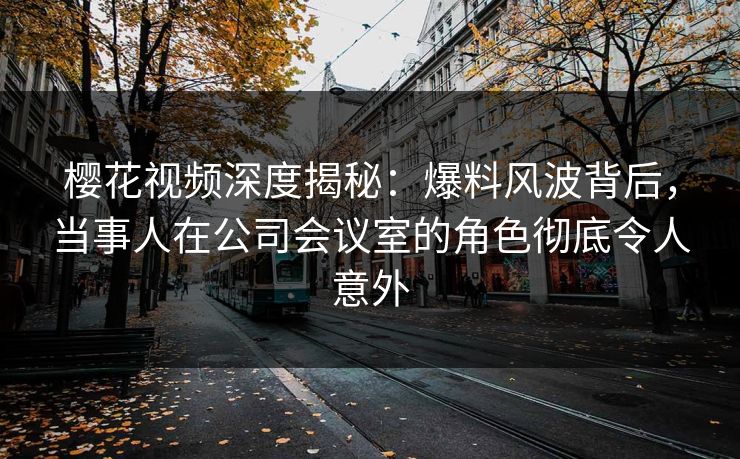 樱花视频深度揭秘：爆料风波背后，当事人在公司会议室的角色彻底令人意外