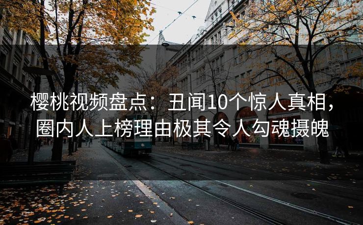 樱桃视频盘点：丑闻10个惊人真相，圈内人上榜理由极其令人勾魂摄魄